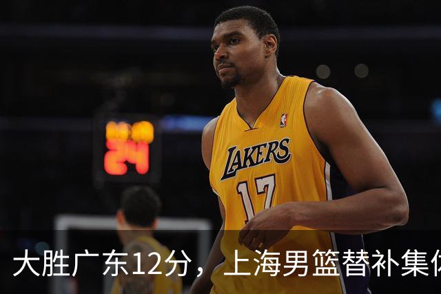 大胜广东12分，上海男篮替补集体爆发，拉塞尔22+5融入体系，李弘权上演隔扣