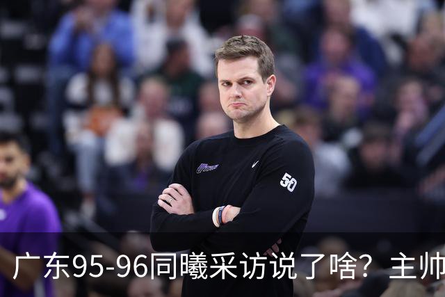 广东95-96同曦采访说了啥？主帅强调有进步空间，胡明轩直指细节