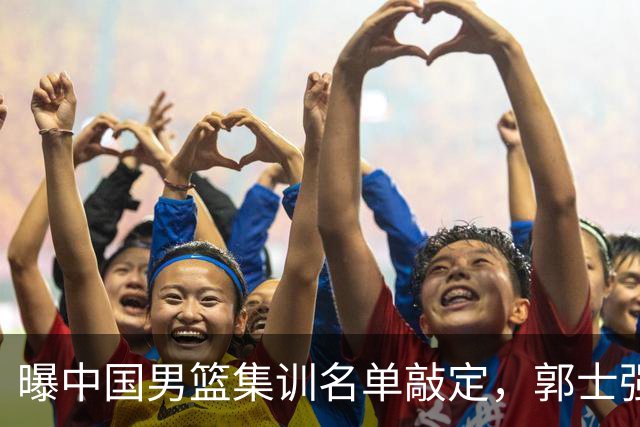 曝中国男篮集训名单敲定，郭士强为世界杯搏一把，盲猜12人都有谁