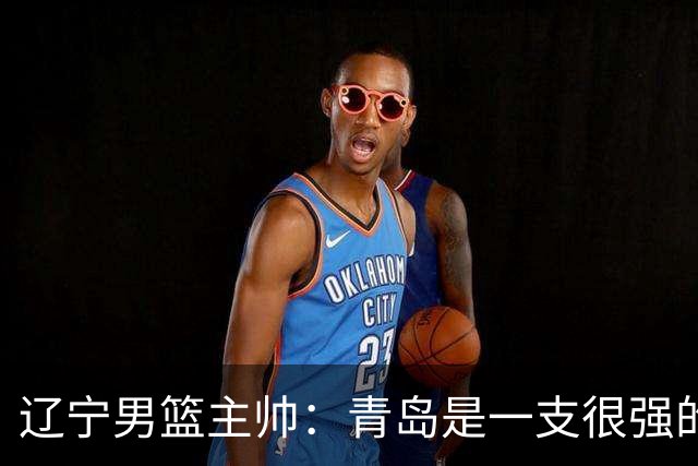 辽宁男篮主帅：青岛是一支很强的队伍，今晚要限制韦瑟斯庞和米奇