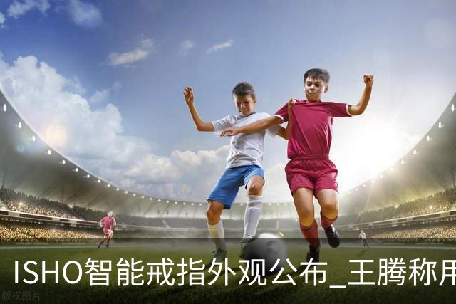 ISHO智能戒指外观公布 王腾称用料达到行业Top水准