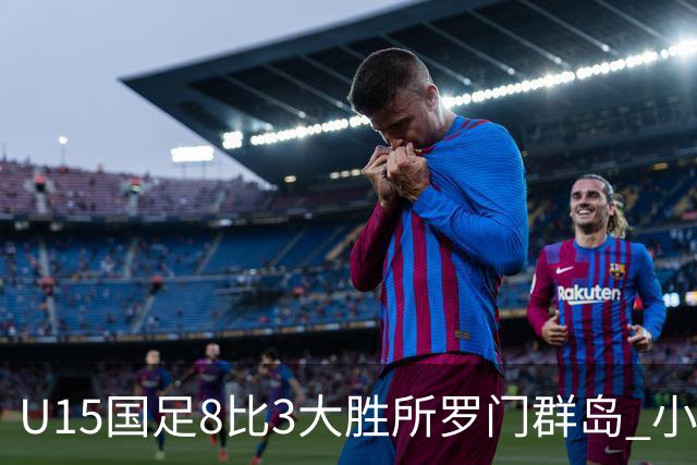 U15国足8比3大胜所罗门群岛 小组第二晋级世界杯第二层级